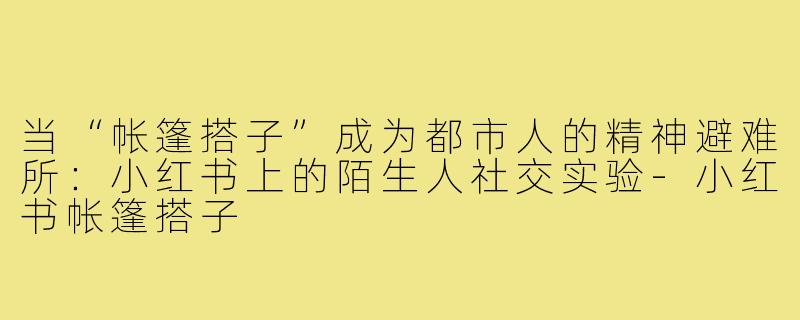 当“帐篷搭子”成为都市人的精神避难所:小红书上的陌生人社交实验-小红书帐篷搭子