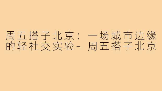 周五搭子北京:一场城市边缘的轻社交实验-周五搭子北京