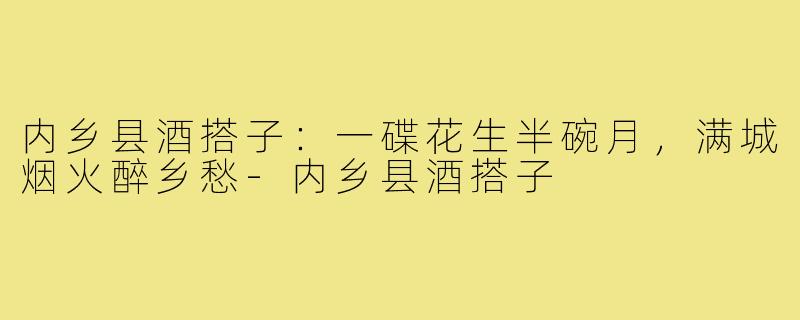 内乡县酒搭子:一碟花生半碗月,满城烟火醉乡愁-内乡县酒搭子