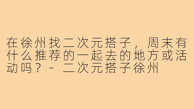 在徐州找二次元搭子，周末有什么推荐的一起去的地方或活动吗？-二次元搭子徐州
