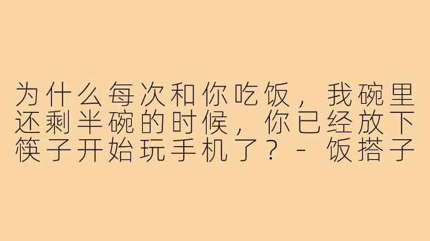 为什么每次和你吃饭,我碗里还剩半碗的时候,你已经放下筷子开始玩手机了?-饭搭子吃饭速度对比