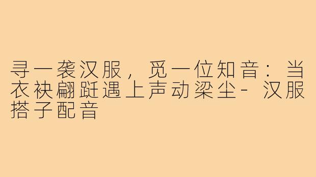 寻一袭汉服,觅一位知音:当衣袂翩跹遇上声动梁尘-汉服搭子配音