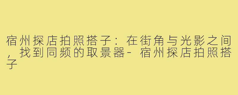 宿州探店拍照搭子:在街角与光影之间,找到同频的取景器-宿州探店拍照搭子