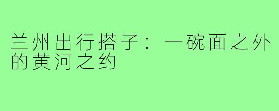兰州出行搭子:一碗面之外的黄河之约