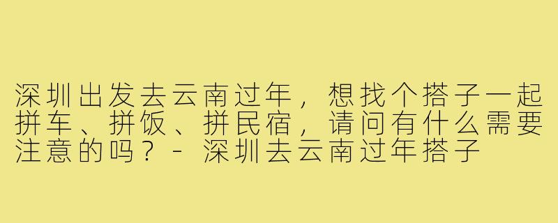 深圳出发去云南过年,想找个搭子一起拼车、拼饭、拼民宿,请问有什么需要注意的吗?-深圳去云南过年搭子