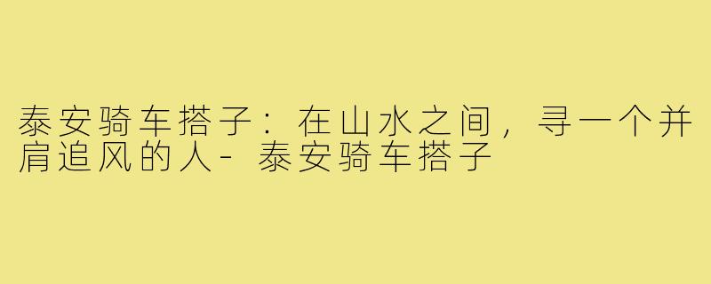 泰安骑车搭子:在山水之间,寻一个并肩追风的人-泰安骑车搭子