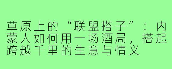 草原上的“联盟搭子”:内蒙人如何用一场酒局,搭起跨越千里的生意与情义