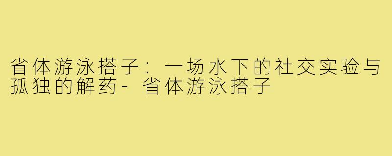 省体游泳搭子:一场水下的社交实验与孤独的解药-省体游泳搭子