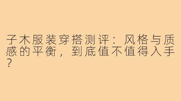子木服装穿搭测评:风格与质感的平衡,到底值不值得入手?