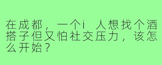 在成都,一个i人想找个酒搭子但又怕社交压力,该怎么开始?
