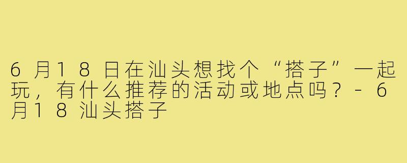 6月18日在汕头想找个“搭子”一起玩,有什么推荐的活动或地点吗?-6月18汕头搭子