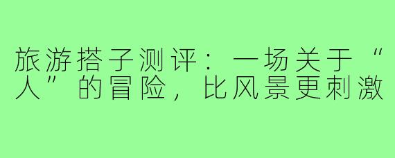 旅游搭子测评:一场关于“人”的冒险,比风景更刺激