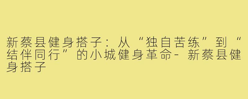 新蔡县健身搭子：从“独自苦练”到“结伴同行”的小城健身革命-新蔡县健身搭子