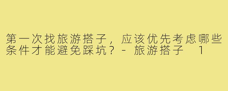 第一次找旅游搭子,应该优先考虑哪些条件才能避免踩坑?-旅游搭子 1