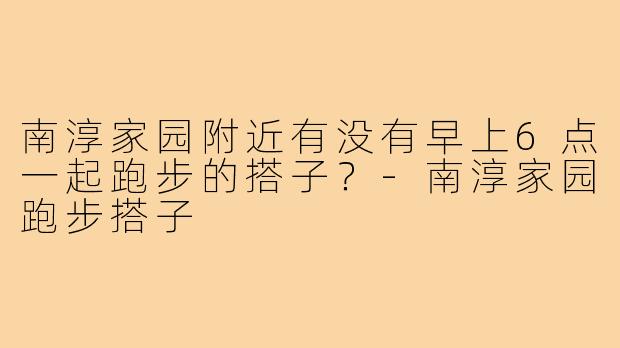 南淳家园附近有没有早上6点一起跑步的搭子?-南淳家园跑步搭子