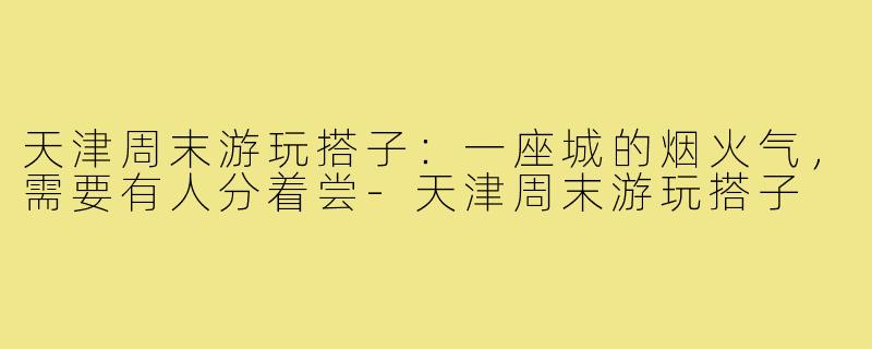 天津周末游玩搭子:一座城的烟火气,需要有人分着尝-天津周末游玩搭子