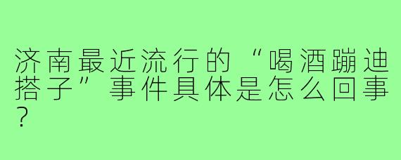 济南最近流行的“喝酒蹦迪搭子”事件具体是怎么回事？
