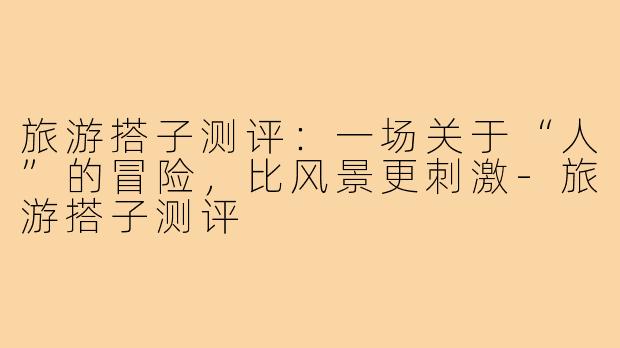 旅游搭子测评:一场关于“人”的冒险,比风景更刺激-旅游搭子测评