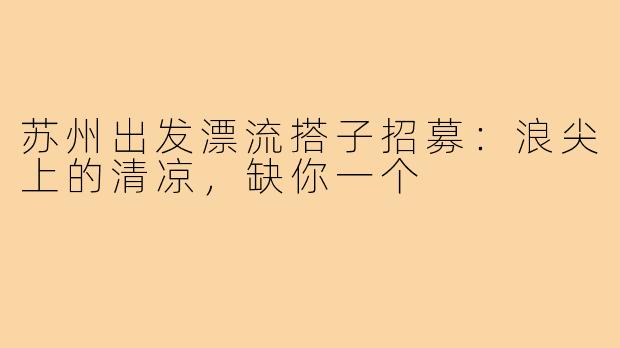 苏州出发漂流搭子招募:浪尖上的清凉,缺你一个