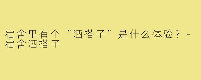 宿舍里有个“酒搭子”是什么体验?-宿舍酒搭子