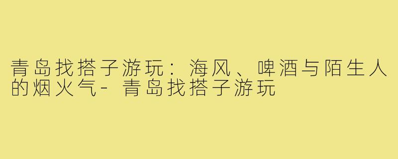 青岛找搭子游玩:海风、啤酒与陌生人的烟火气-青岛找搭子游玩