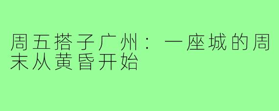 周五搭子广州:一座城的周末从黄昏开始