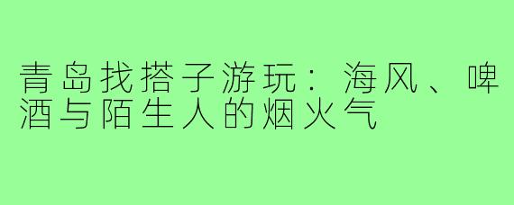 青岛找搭子游玩:海风、啤酒与陌生人的烟火气
