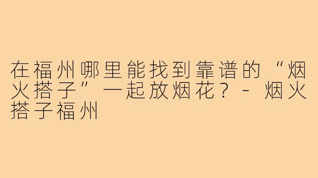 在福州哪里能找到靠谱的“烟火搭子”一起放烟花?-烟火搭子福州