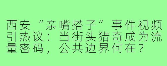 西安“亲嘴搭子”事件视频引热议:当街头猎奇成为流量密码,公共边界何在?