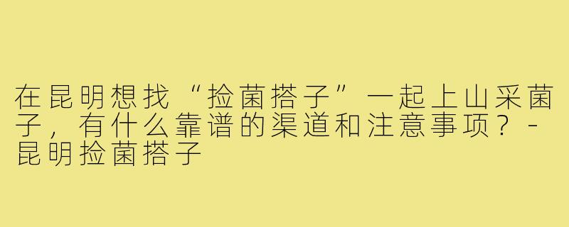 在昆明想找“捡菌搭子”一起上山采菌子,有什么靠谱的渠道和注意事项?-昆明捡菌搭子