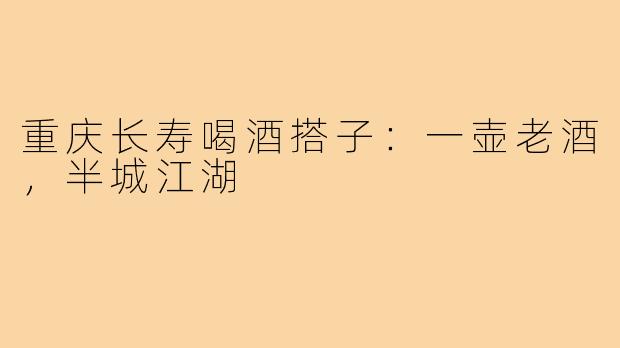 重庆长寿喝酒搭子:一壶老酒,半城江湖