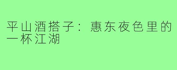 平山酒搭子:惠东夜色里的一杯江湖