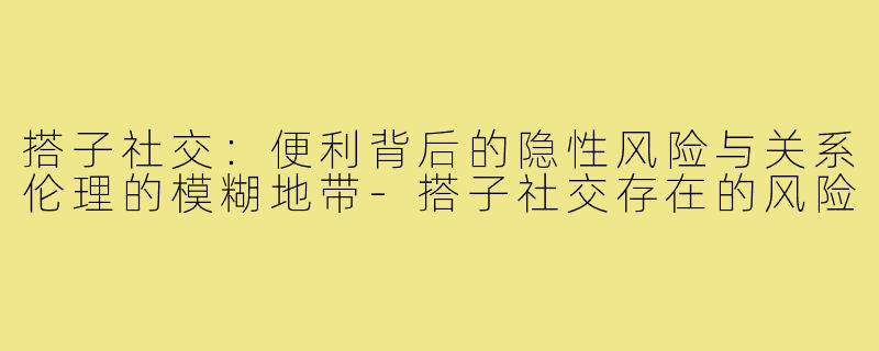 搭子社交：便利背后的隐性风险与关系伦理的模糊地带-搭子社交存在的风险