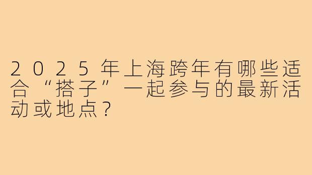 2025年上海跨年有哪些适合“搭子”一起参与的最新活动或地点?