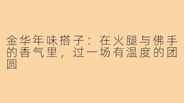 金华年味搭子:在火腿与佛手的香气里,过一场有温度的团圆