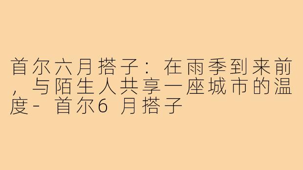 首尔六月搭子:在雨季到来前,与陌生人共享一座城市的温度-首尔6月搭子