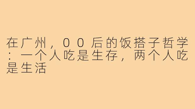 在广州，00后的饭搭子哲学：一个人吃是生存，两个人吃是生活