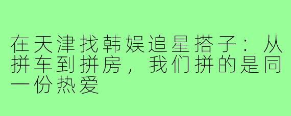 在天津找韩娱追星搭子:从拼车到拼房,我们拼的是同一份热爱