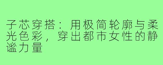 子芯穿搭:用极简轮廓与柔光色彩,穿出都市女性的静谧力量