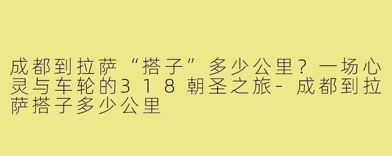 成都到拉萨“搭子”多少公里?一场心灵与车轮的318朝圣之旅-成都到拉萨搭子多少公里