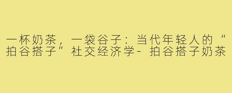 一杯奶茶,一袋谷子:当代年轻人的“拍谷搭子”社交经济学-拍谷搭子奶茶
