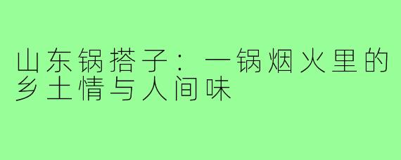 山东锅搭子:一锅烟火里的乡土情与人间味