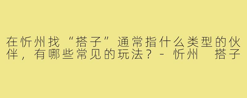 在忻州找“搭子”通常指什么类型的伙伴,有哪些常见的玩法?-忻州 搭子