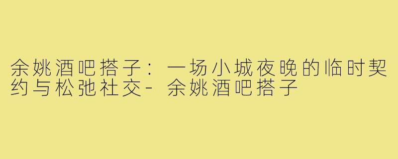 余姚酒吧搭子:一场小城夜晚的临时契约与松弛社交-余姚酒吧搭子