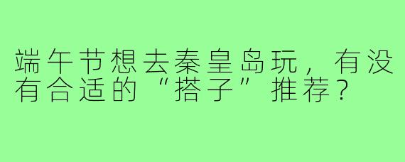 端午节想去秦皇岛玩,有没有合适的“搭子”推荐?