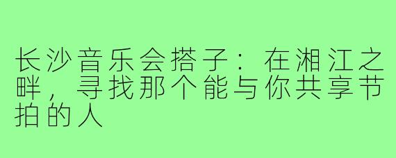 长沙音乐会搭子：在湘江之畔，寻找那个能与你共享节拍的人