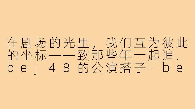 在剧场的光里,我们互为彼此的坐标——致那些年一起追.bej48的公演搭子-bej48公演搭子