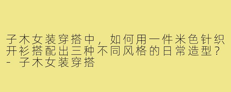 子木女装穿搭中,如何用一件米色针织开衫搭配出三种不同风格的日常造型?-子木女装穿搭