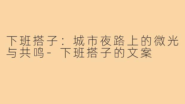 下班搭子:城市夜路上的微光与共鸣-下班搭子的文案