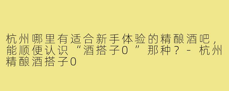 杭州哪里有适合新手体验的精酿酒吧,能顺便认识“酒搭子0”那种?-杭州精酿酒搭子0